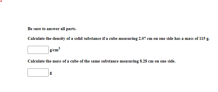 Be sure to answer all parts.
Calculate the density of a solid substance if a cube measuring 2.07 cm on one side has a mass of 115 g.
g/cm³
Calculate the mass of a cube of the same substance measuring 8.28 cm on one side.
g