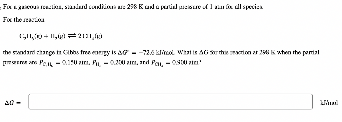 For a gaseous reaction, standard conditions are 298 K and a partial pressure of 1 atm for all species.
For the reaction
C₂H6(g) + H₂(g) = 2 CH₂(g)
the standard change in Gibbs free energy is AGº -72.6 kJ/mol. What is AG for this reaction at 298 K when the partial
pressures are PC₂H₂ = 0.150 atm, PH₂ = 0.200 atm, and PcH₂ = 0.900 atm?
AG =
-
kJ/mol