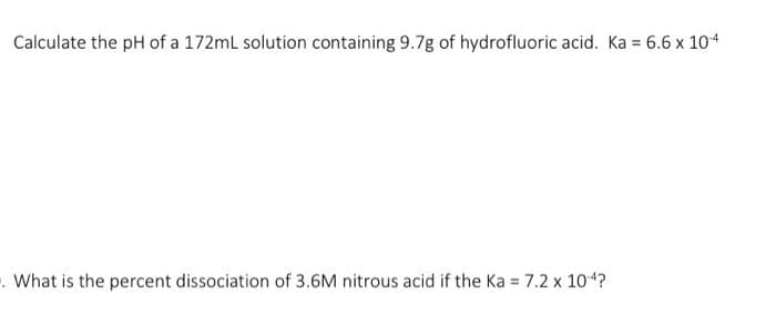 Calculate the pH of a 172mL solution containing 9.7g of hydrofluoric acid. Ka = 6.6 x 10-4
. What is the percent dissociation of 3.6M nitrous acid if the Ka = 7.2 x 10-4?