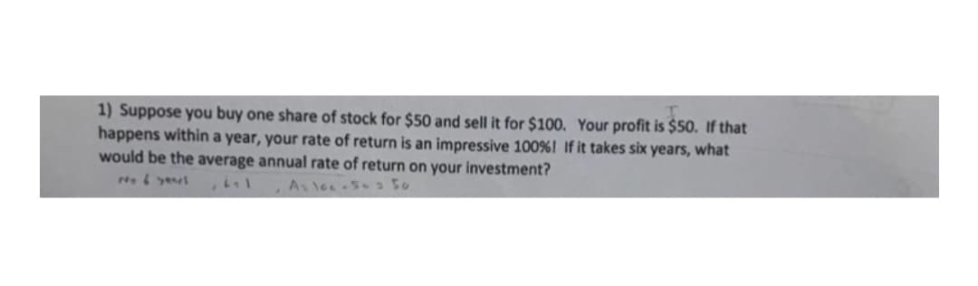 1) Suppose you buy one share of stock for $50 and sell it for $100. Your profit is $50. If that
happens within a year, your rate of return is an impressive 100%! If it takes six years, what
would be the average annual rate of return on your investment?

