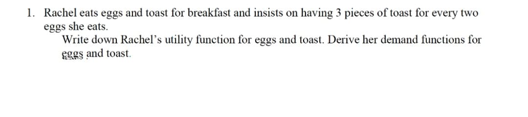 1. Rachel eats eggs and toast for breakfast and insists on having 3 pieces of toast for every two
eggs she eats.
Write down Rachel's utility function for eggs and toast. Derive her demand functions for
gggs and toast.
