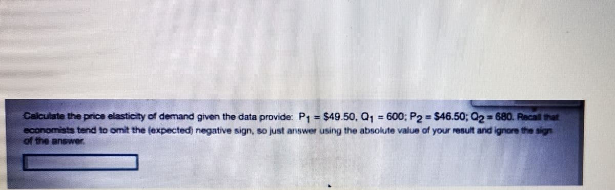 $49.50, Q, - 600; P2 $46.50, Q,-680. Aacal that
Calculate the price elasticity of demand given the data provide P =
aconomists tend to omit the (expected) negative sign, so just answer using the absokute value of your resuft and ignore the sign
of the answer
