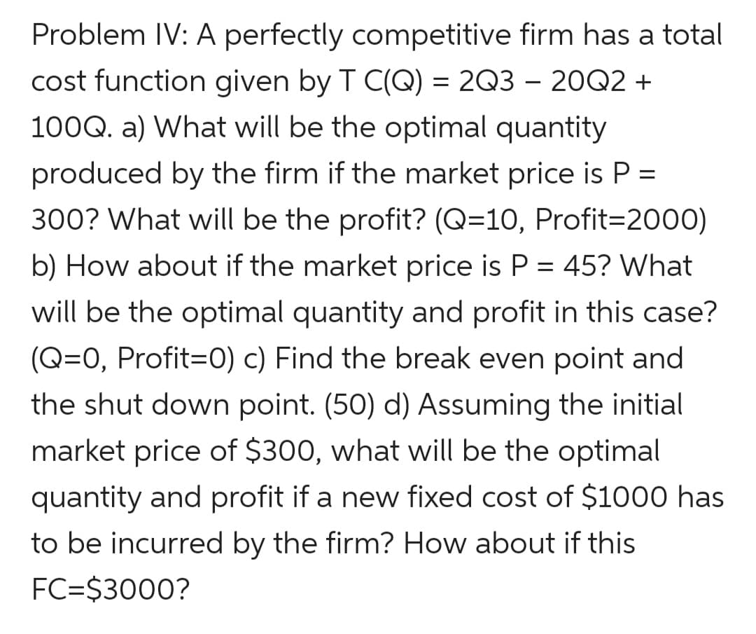 Problem IV: A perfectly competitive firm has a total
cost function given by T C(Q) = 2Q3 – 20Q2 +
100Q. a) What will be the optimal quantity
produced by the firm if the market price is P =
300? What will be the profit? (Q=10, Profit=2000)
b) How about if the market price is P = 45? What
will be the optimal quantity and profit in this case?
(Q=0, Profit=0) c) Find the break even point and
the shut down point. (50) d) Assuming the initial
market price of $300, what will be the optimal
quantity and profit if a new fixed cost of $1000 has
to be incurred by the firm? How about if this
FC=$3000?
