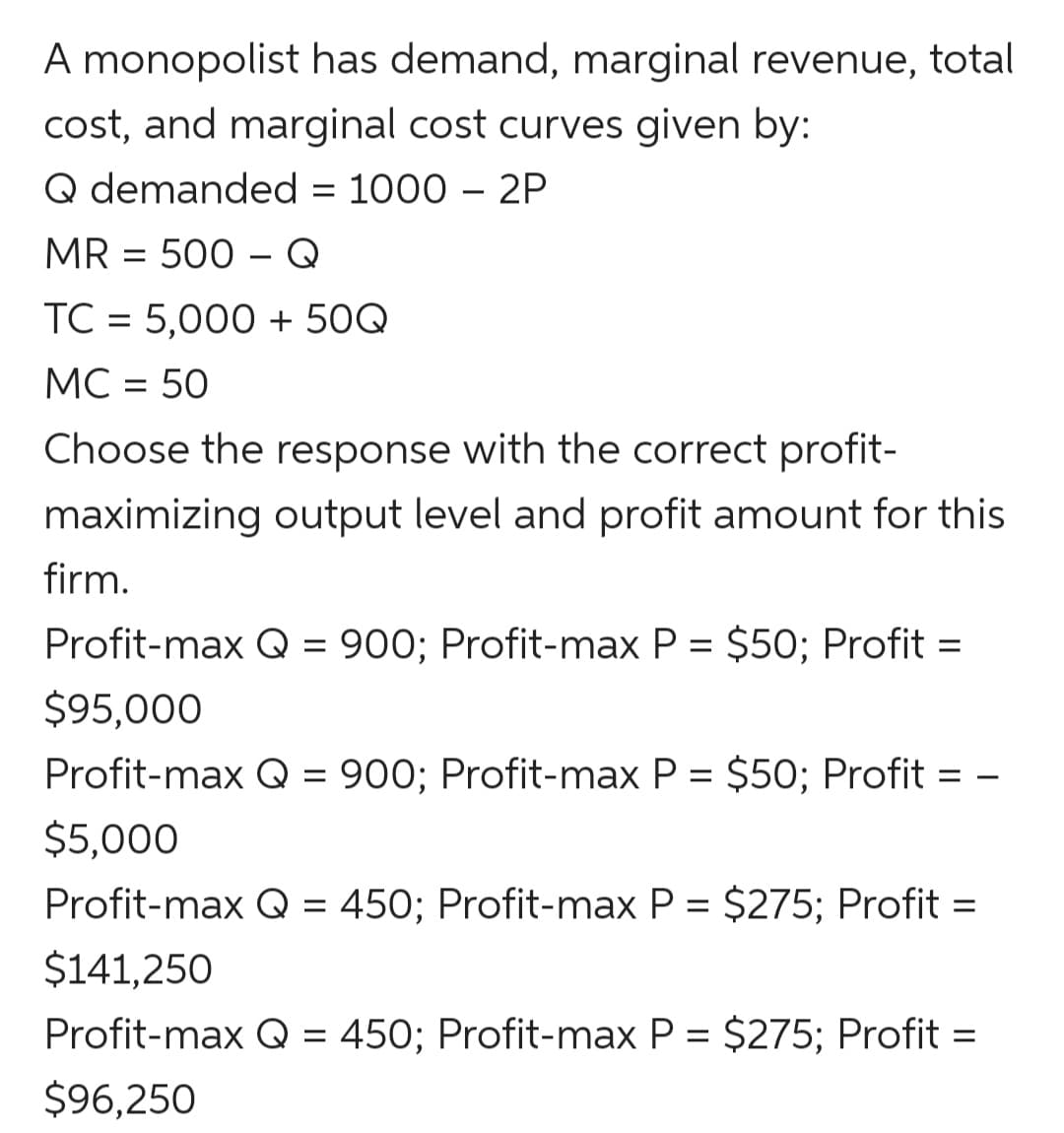 A monopolist has demand, marginal revenue, total
cost, and marginal cost curves given by:
Q demanded = 1000 – 2P
MR = 500 – Q
TC = 5,000 + 50Q
MC = 50
Choose the response with the correct profit-
maximizing output level and profit amount for this
firm.
Profit-max Q = 900; Profit-max P = $50; Profit =
$95,000
Profit-max Q = 900; Profit-max P = $50; Profit = -
$5,000
Profit-max Q = 450; Profit-max P = $275; Profit =
$141,250
Profit-max Q = 450; Profit-max P = $275; Profit =
$96,250
