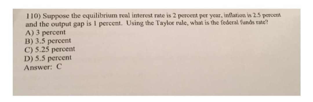 110) Suppose the equilibrium real interest rate is 2 percent per year, inflation is 2.5 percent
and the output gap is 1 percent. Using the Taylor rule, what is the federal funds rate?
A) 3 percent
B) 3.5 percent
C) 5.25 percent
D) 5.5 percent
Answer: C
