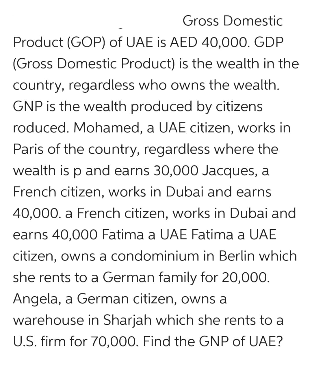 Gross Domestic
Product (GOP) of UAE is AED 40,000. GDP
(Gross Domestic Product) is the wealth in the
country, regardless who owns the wealth.
GNP is the wealth produced by citizens
roduced. Mohamed, a UAE citizen, works in
Paris of the country, regardless where the
wealth is p and earns 30,000 Jacques, a
French citizen, works in Dubai and earns
40,000. a French citizen, works in Dubai and
earns 40,000 Fatima a UAE Fatima a UAE
citizen, owns a condominium in Berlin which
she rents to a German family for 20,000.
Angela, a German citizen, owns a
warehouse in Sharjah which she rents to a
U.S. firm for 70,000. Find the GNP of UAE?
