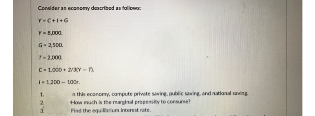 Consider an economy described as follows:
Y = C+1+G
Y= 8,000.
G= 2,500.
T 2,000.
C- 1,000 + 2/3(Y-T).
1-1,200-100r.
'n this economy, compute private saving, public saving, and national saving.
How much is the marginal propensity to consume?
1.
2.
3.
Find the equilibrium interest rate.
