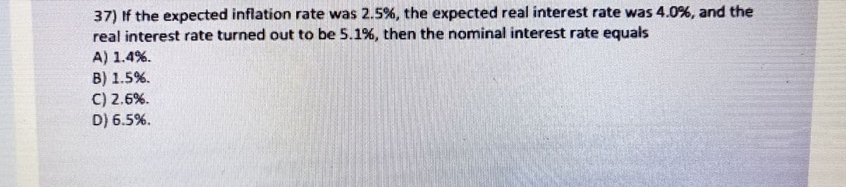 37) If the expected inflation rate was 2.5%, the expected real interest rate was 4.0%, and the
real interest rate turned out to be 5.1%, then the nominal interest rate equals
A) 1.4%.
B) 1.5%.
C) 2.6%.
D) 6.5%.

