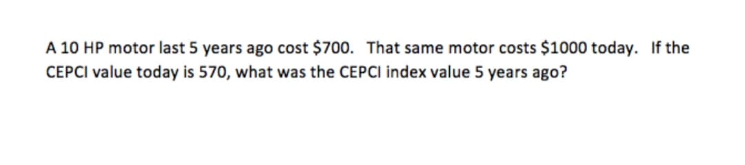A 10 HP motor last 5 years ago cost $700. That same motor costs $1000 today. If the
CEPCI value today is 570, what was the CEPCI index value 5 years ago?
