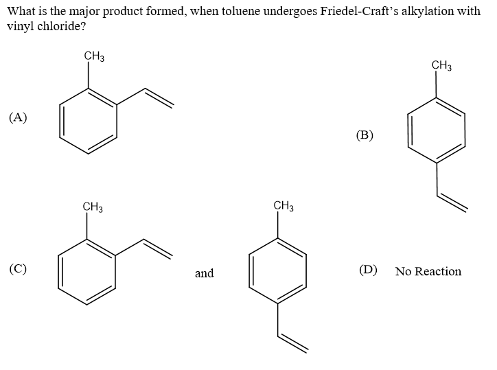 What is the major product formed, when toluene undergoes Friedel-Craft's alkylation with
vinyl chloride?
CH3
CH3
(A)
(B)
CH3
CH3
(C)
and
(D) No Reaction
