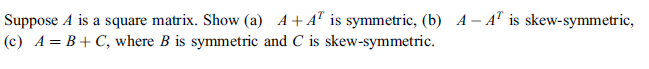 Suppose A is a square matrix. Show (a) A+A" is symmetric, (b) A – A" is skew-symmetric,
(c) A= B+ C, where B is symmetric and C is skew-symmetric.
