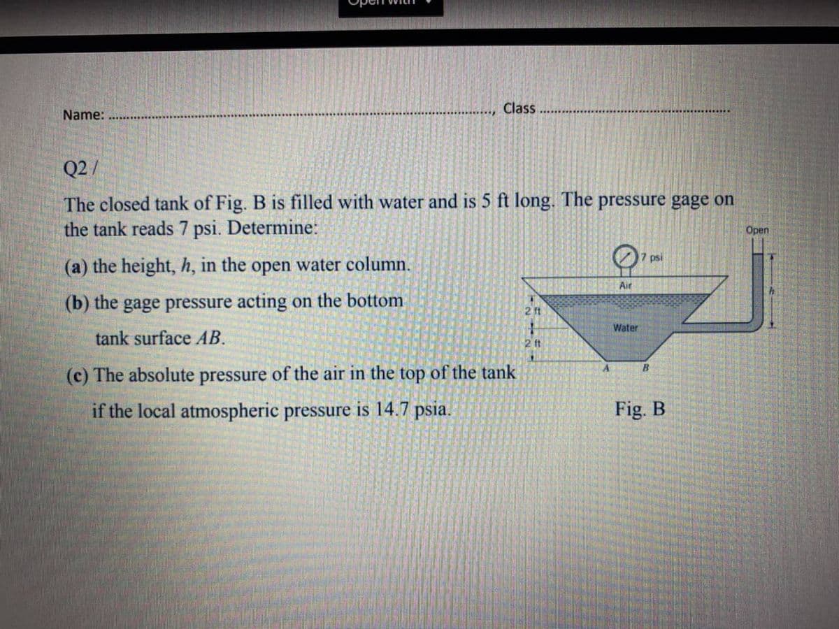 Class
Name:
Q2 /
The closed tank of Fig. B is filled with water and is 5 ft long. The pressure gage on
the tank reads 7 psi. Determine:
Open
7 psi
(a) the height, h, in the open water column.
Air
(b) the gage pressure acting on the bottom
2 ft
Water
tank surface AB.
2 ft
(c) The absolute pressure of the air in the top of the tank
if the local atmospheric pressure is 14.7 psia.
Fig. B
