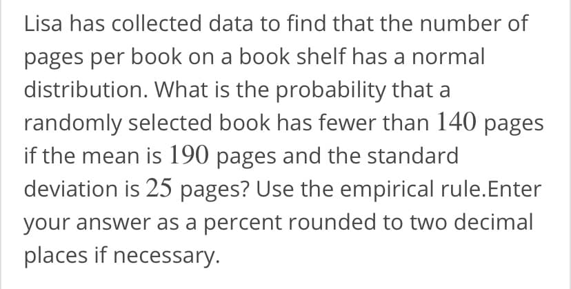 Lisa has collected data to find that the number of
pages per book on a book shelf has a normal
distribution. What is the probability that a
randomly selected book has fewer than 140 pages
if the mean is 190 pages and the standard
deviation is 25 pages? Use the empirical rule.Enter
your answer as a percent rounded to two decimal
places if necessary.
