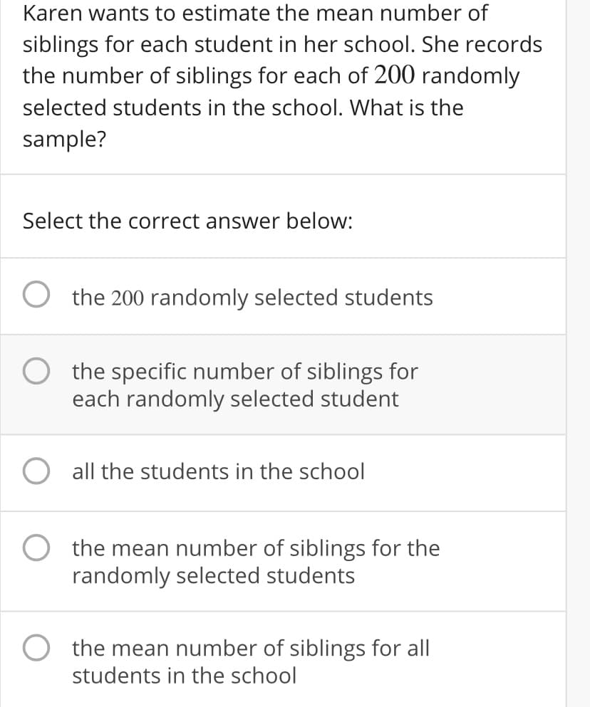 Karen wants to estimate the mean number of
siblings for each student in her school. She records
the number of siblings for each of 200 randomly
selected students in the school. What is the
sample?
Select the correct answer below:
the 200 randomly selected students
the specific number of siblings for
each randomly selected student
all the students in the school
the mean number of siblings for the
randomly selected students
the mean number of siblings for all
students in the school
