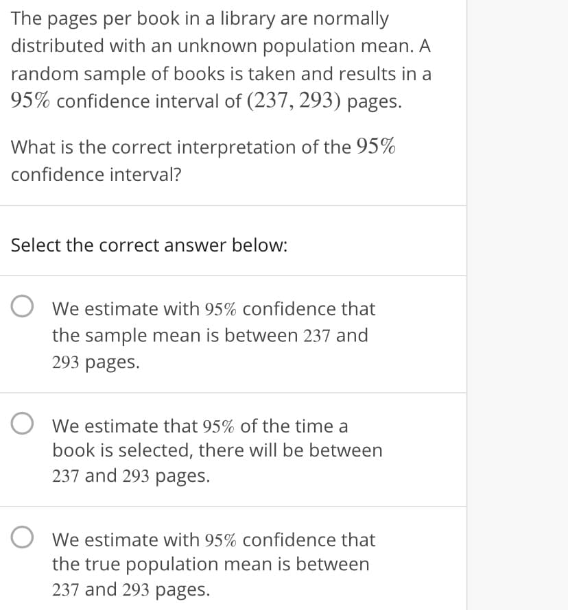 The pages per book in a library are normally
distributed with an unknown population mean. A
random sample of books is taken and results in a
95% confidence interval of (237, 293) pages.
What is the correct interpretation of the 95%
confidence interval?
Select the correct answer below:
O We estimate with 95% confidence that
the sample mean is between 237 and
293 pages.
We estimate that 95% of the time a
book is selected, there wil| be between
237 and 293 pages.
O We estimate with 95% confidence that
the true population mean is between
237 and 293 pages.
