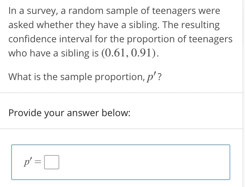 In a survey, a random sample of teenagers were
asked whether they have a sibling. The resulting
confidence interval for the proportion of teenagers
who have a sibling is (0.61, 0.91).
What is the sample proportion, p'?
Provide your answer below:
p' =D
