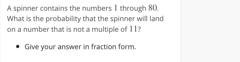 A spinner contains the numbers 1 through 80.
What is the probability that the spinner will land
on a number that is not a multiple of 11?
• Give your answer in fraction form.
