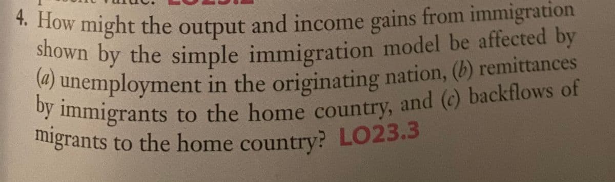 (a) unemployment in the originating nation, (b) remittances
* How might the output and income gains from immigration
shown by the simple immigration model be affected by
themployment in the originating nation, (b) remittances
inmigrants to the home country, and (c) backflows of
migrants to the home country? LO23.3
migrants to the home country? LO23.3
shown by the simple immigration model be affected by
