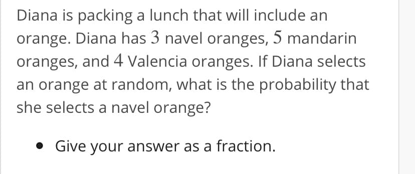 Diana is packing a lunch that will include an
orange. Diana has 3 navel oranges, 5 mandarin
oranges, and 4 Valencia oranges. If Diana selects
an orange at random, what is the probability that
she selects a navel orange?
• Give your answer as a fraction.
