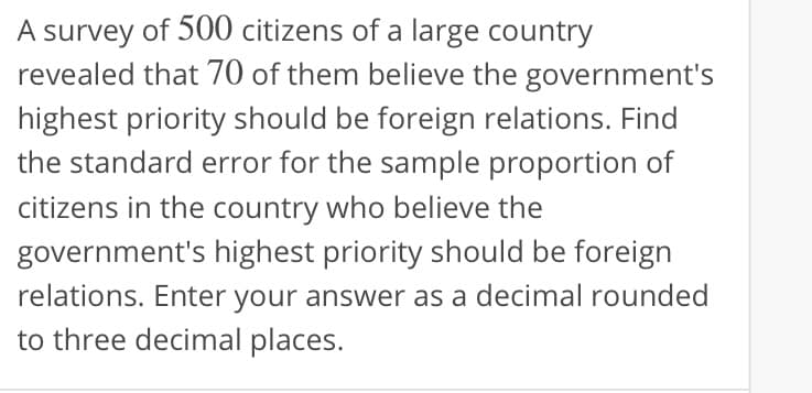 A survey of 500 citizens of a large country
revealed that 70 of them believe the government's
highest priority should be foreign relations. Find
the standard error for the sample proportion of
citizens in the country who believe the
government's highest priority should be foreign
relations. Enter your answer as a decimal rounded
to three decimal places.
