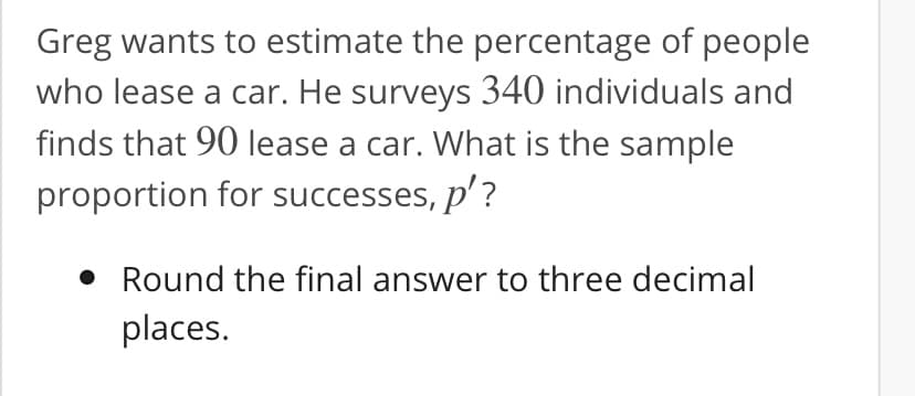 Greg wants to estimate the percentage of people
who lease a car. He surveys 340 individuals and
finds that 90 lease a car. What is the sample
proportion for successes, p'?
• Round the final answer to three decimal
places.
