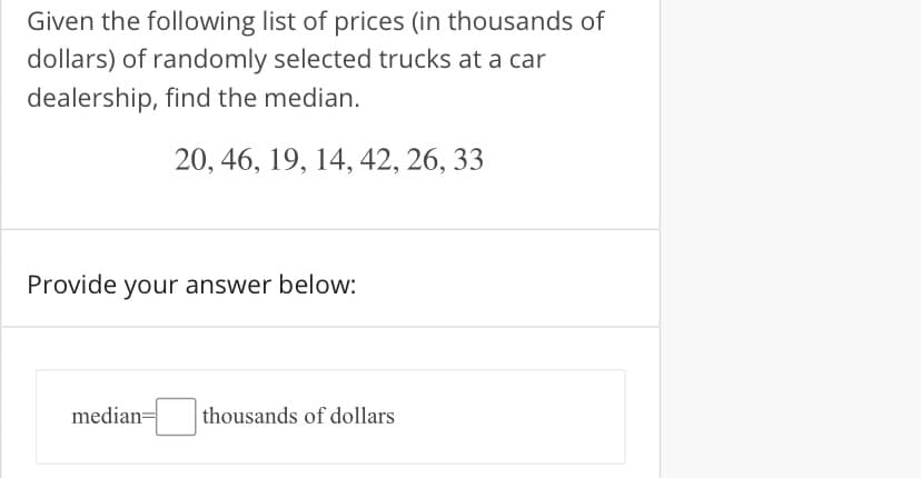 Given the following list of prices (in thousands of
dollars) of randomly selected trucks at a car
dealership, find the median.
20, 46, 19, 14, 42, 26, 33
Provide your answer below:
median=
thousands of dollars
