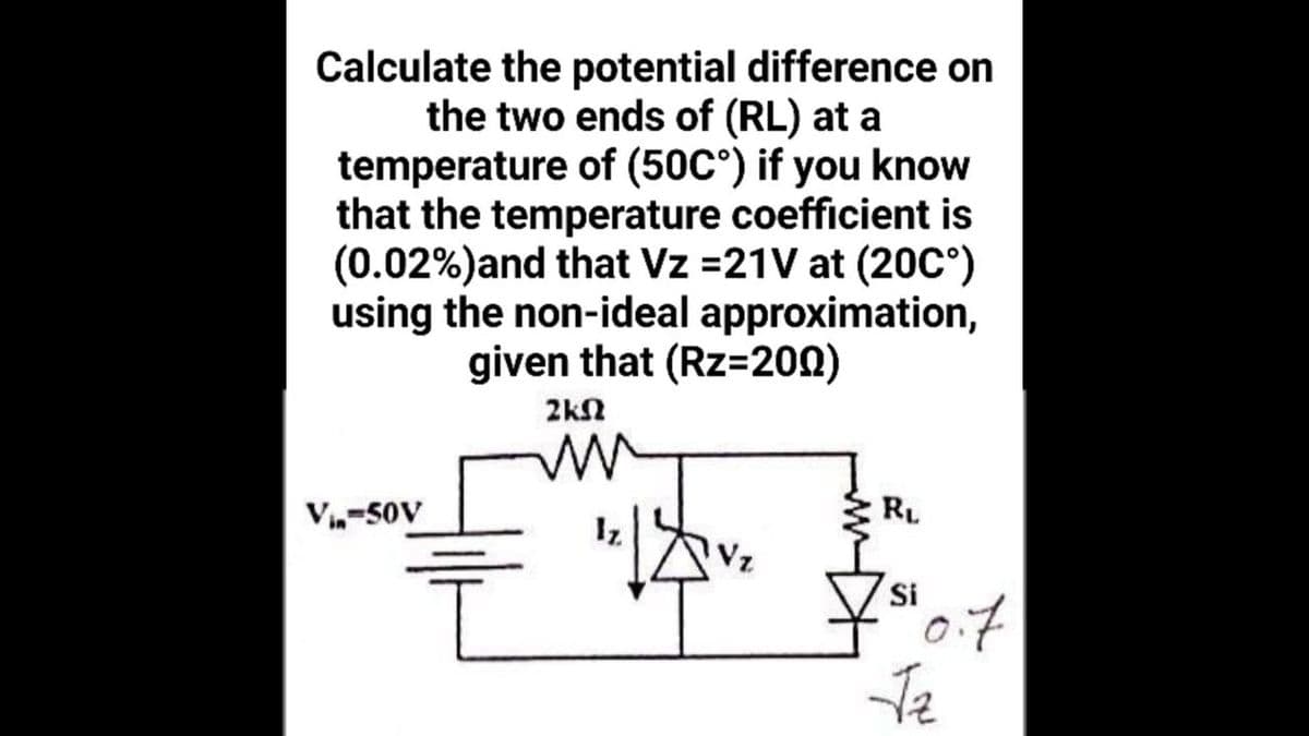 Calculate the potential difference on
the two ends of (RL) at a
temperature of (50C°) if you know
that the temperature coefficient is
(0.02%)and that Vz =21V at (20C°)
using the non-ideal approximation,
given that (Rz=200)
2kN
V,-50V
RL
Iz
Vz
Si
Te
