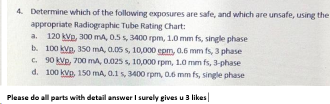 4. Determine which of the following exposures are safe, and which are unsafe, using the
appropriate Radiographic Tube Rating Chart:
120 kVp, 300 mA, 0.5 s, 3400 rpm, 1.0 mm fs, single phase
b. 100 kVp, 350 mA, 0.05 s, 10,000 epm, 0.6 mm fs, 3 phase
90 kVp, 700 mA, 0.025 s, 10,000 rpm, 1.0 mm fs, 3-phase
d. 100 kVp, 150 mA, 0.1 s, 3400 rpm, 0.6 mm fs, single phase
a.
C.
Please do all parts with detail answer I surely gives u 3 likes|
