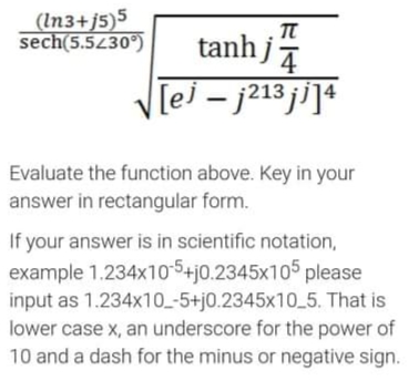 (In3+j5)5
sech(5.5430°)
tanhj
[ej – j213 ji]4
Evaluate the function above. Key in your
answer in rectangular form.
If your answer is in scientific notation,
example 1.234x105+j0.2345x105 please
input as 1.234x10-5+j0.2345x10_5. That is
lower case x, an underscore for the power of
10 and a dash for the minus or negative sign.
