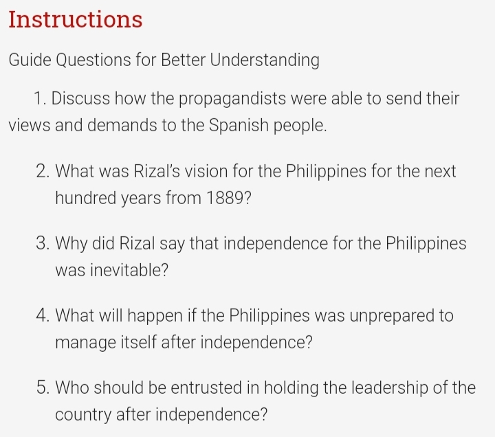 Instructions
Guide Questions for Better Understanding
1. Discuss how the propagandists were able to send their
views and demands to the Spanish people.
2. What was Rizal's vision for the Philippines for the next
hundred years from 1889?
3. Why did Rizal say that independence for the Philippines
was inevitable?
4. What will happen if the Philippines was unprepared to
manage itself after independence?
5. Who should be entrusted in holding the leadership of the
country after independence?
