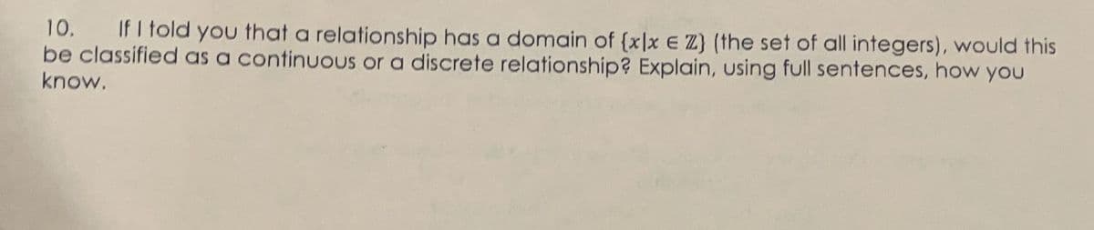 10. If I told you that a relationship has a domain of [xlx E Z) (the set of all integers), would this
be classified as a continuous or a discrete relationship? Explain, using full sentences, how you
know.