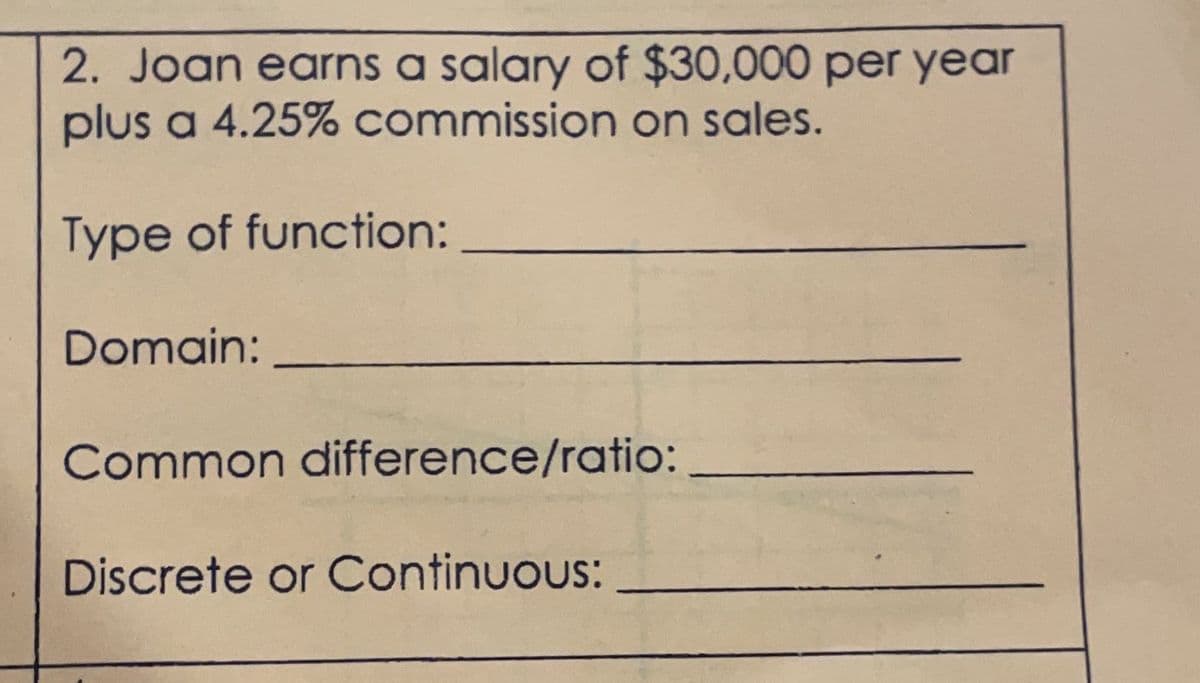 2. Joan earns a salary of $30,000 per year
plus a 4.25% commission on sales.
Type of function:
Domain:
Common difference/ratio:
Discrete or Continuous: