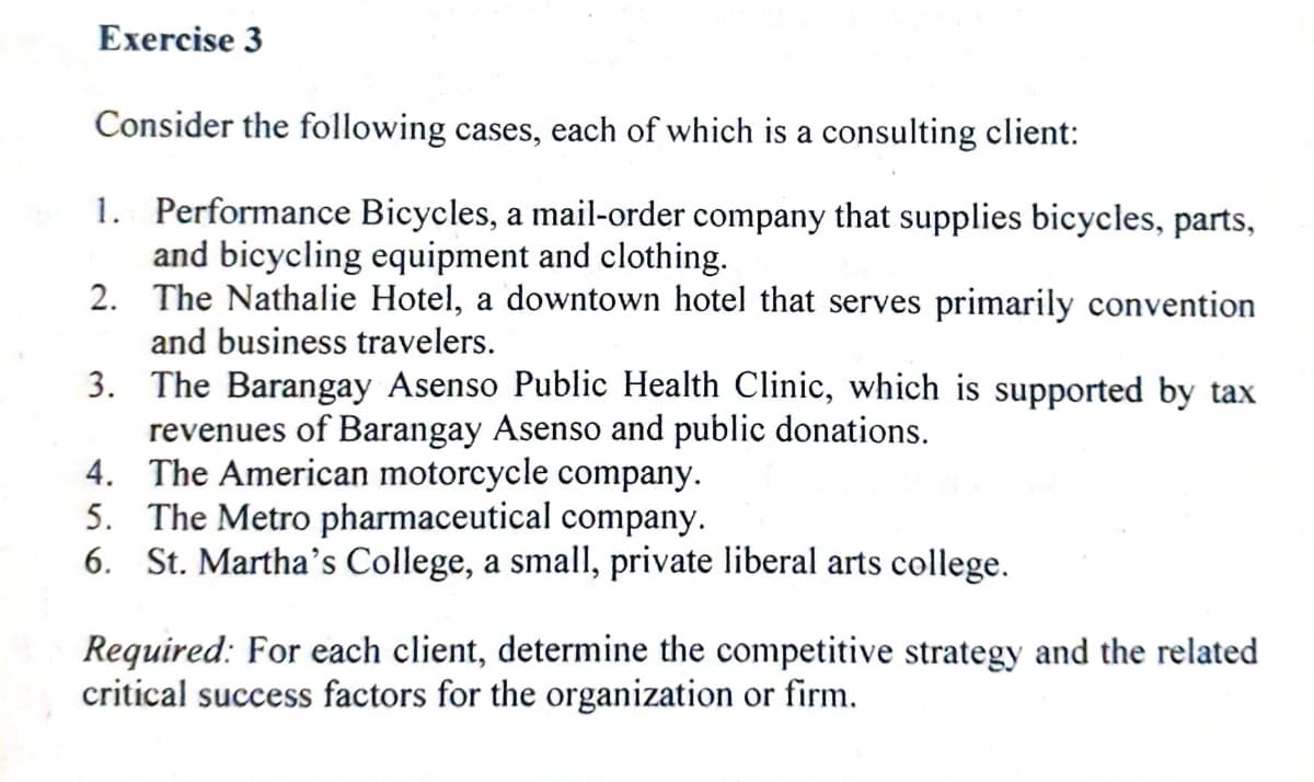 Exercise 3
Consider the following cases, each of which is a consulting client:
1. Performance Bicycles, a mail-order company that supplies bicycles, parts,
and bicycling equipment and clothing.
2. The Nathalie Hotel, a downtown hotel that serves primarily convention
and business travelers.
3. The Barangay Asenso Public Health Clinic, which is supported by tax
revenues of Barangay Asenso and public donations.
4. The American motorcycle company.
5. The Metro pharmaceutical company.
6. St. Martha's College, a small, private liberal arts college.
Required: For each client, determine the competitive strategy and the related
critical success factors for the organization or firm.
