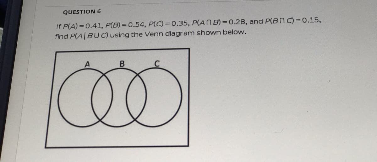 QUESTION 6
If P(A) =0.41, P(B)= 0.54, P(C)= 0.35, P(ANB)=0.28, and P(BNC)= 0.15,
find P(A BUC) using the Venn diagram shown below.
