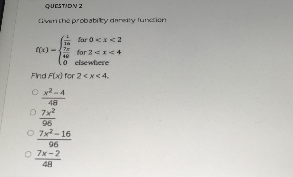 QUESTION 2
Given the probability density function
for 0<x< 2
16
f(x) =
for 2 <x< 4
48
7x
%3D
0elsewhere
Find F(x) for 2<x<4.
O x2-4
48
O 7x2
96
O 7x2-16
96
O 7x-2
48
