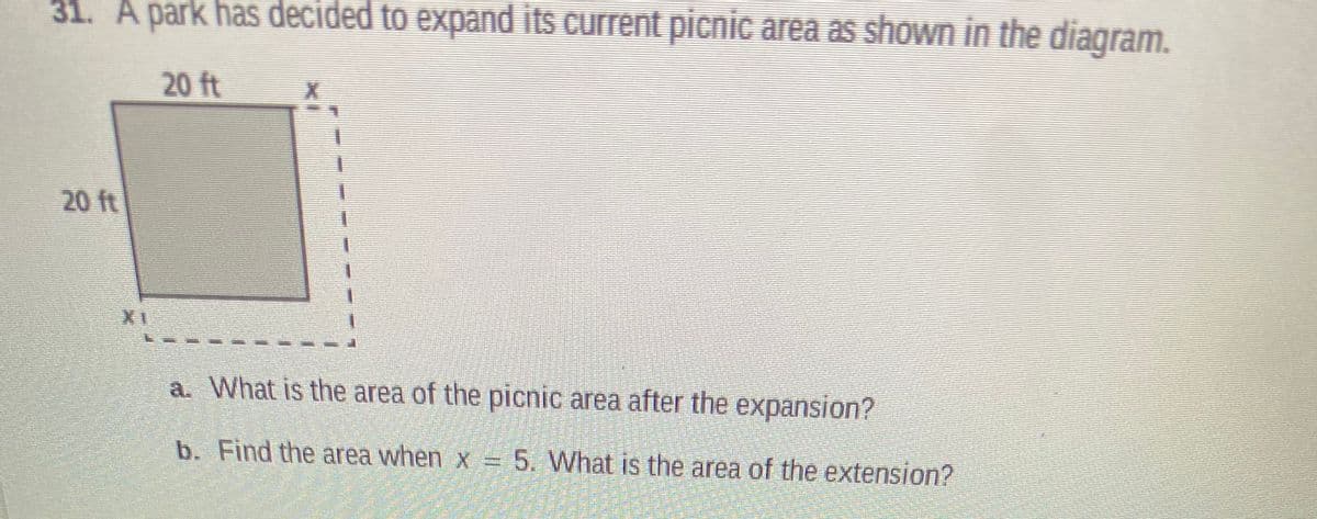 31. A park has decided to expand its current picnic area as shown in the diagram.
20 ft
20 ft
a. What is the area of the picnic area after the expansion?
b. Find the area when x = 5. What is the area of the extension?
