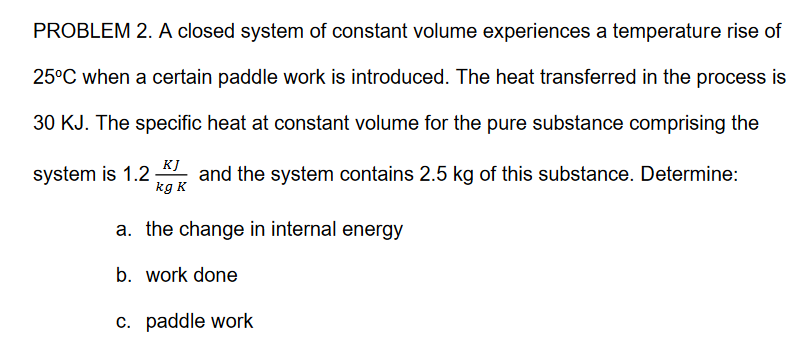 PROBLEM 2. A closed system of constant volume experiences a temperature rise of
25°C when a certain paddle work is introduced. The heat transferred in the process is
30 KJ. The specific heat at constant volume for the pure substance comprising the
KJ
and the system contains 2.5 kg of this substance. Determine:
kg K
system is 1.2
a. the change in internal energy
b. work done
c. paddle work
