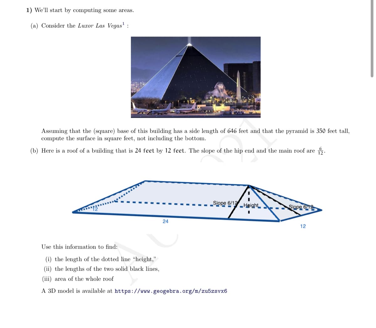1) We'll start by computing some areas.
(a) Consider the Luxor Las Vegas' :
Assuming that the (square) base of this building has a side length of 646 feet and that the pyramid is 350 feet tall,
compute the surface in square feet, not including the bottom.
(b) Here is a roof of a building that is 24 feet by 12 feet. The slope of the hip end and the main roof are .
„Slope 6/13
Height
Slope 6
24
12
Use this information to find:
(i) the length of the dotted line "height,"
(ii) the lengths of the two solid black lines,
(iii) area of the whole roof
A 3D model is available at https://www.geogebra.org/m/zu5zsvx6

