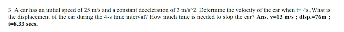 3. A car has an initial speed of 25 m/s and a constant deceleration of 3 m/s^2. Determine the velocity of the car when t= 4s..What is
the displacement of the car during the 4-s time interval? How much time is needed to stop the car? Ans. v=13 m/s ; disp.=76m ;
t=8.33 secs.
