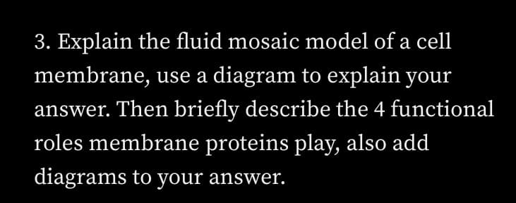 3. Explain the fluid mosaic model of a cell
membrane, use a diagram to explain your
answer. Then briefly describe the 4 functional
roles membrane proteins play, also add
diagrams to your answer.
