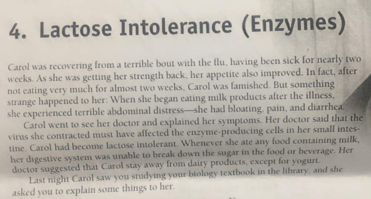 4. Lactose Intolerance (Enzymes)
Carol was recovering from a terrible bout with the flu, having been sick for nearly two
weeks. As she was getting her strength back, her appetite also improved. In fact, after
not eating very much for almost two weeks, Carol was famished. But something
strange happened to her: When she began eating milk products after the illness,
she experienced terrible abdominal distress-she had bloating, pain, and diarrhea.
Carol went to see her doctor and explained her symptoms. Her doctor said that the
virus she contracted must have affected the enzyme-producing cells in her small intes-
tine. Carol had become lactose intolerant. Whenever she ate any food containing milk,
her digestive system was unable to break down the sugar in the food or beverage. Her
doctor suggested that Carol stay away from dairy products, except for yogurt.
Last night Carol saw you studying your biology textbook in the library, and she
asked you to explain some things to her.
