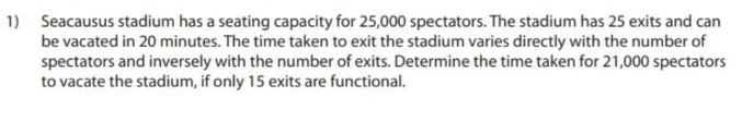1) Seacausus stadium has a seating capacity for 25,000 spectators. The stadium has 25 exits and can
be vacated in 20 minutes. The time taken to exit the stadium varies directly with the number of
spectators and inversely with the number of exits. Determine the time taken for 21,000 spectators
to vacate the stadium, if only 15 exits are functional.
