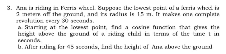 3. Ana is riding in Ferris wheel. Suppose the lowest point of a ferris wheel is
2 meters off the ground, and its radius is 15 m. It makes one complete
revolution every 30 seconds.
a. Starting at the lowest point, find a cosine function that gives the
height above the ground of a riding child in terms of the time t in
seconds.
b. After riding for 45 seconds, find the height of Ana above the ground
