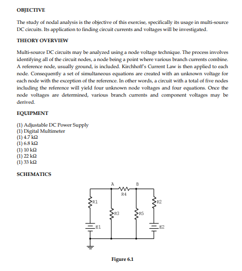 OBJECTIVE
The study of nodal analysis is the objective of this exercise, specifically its usage in multi-source
DC circuits. Its application to finding circuit currents and voltages will be investigated.
THEORY OVERVIEW
Multi-source DC circuits may be analyzed using a node voltage technique. The process involves
identifying all of the circuit nodes, a node being a point where various branch currents combine.
A reference node, usually ground, is included. Kirchhoff's Current Law is then applied to each
node. Consequently a set of simultaneous equations are created with an unknown voltage for
each node with the exception of the reference. In other words, a circuit with a total of five nodes
including the reference will yield four unknown node voltages and four equations. Once the
node voltages are determined, various branch currents and component voltages may be
derived.
EQUIPMENT
(1) Adjustable DC Power Supply
(1) Digital Multimeter
(1) 4.7 k2
(1) 6.8 k2
(1) 10 ka
(1) 22 k2
(1) 33 ka
SCHEMATICS
B
R4
R1
R2
R3
R5
EB1
E2
Figure 6.1
