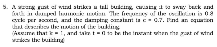 5. A strong gust of wind strikes a tall building, causing it to sway back and
forth in damped harmonic motion. The frequency of the oscillation is 0.8
cycle per second, and the damping constant is c = 0.7. Find an equation
that describes the motion of the building.
(Assume that k = 1, and take t = 0 to be the instant when the gust of wind
strikes the building)
