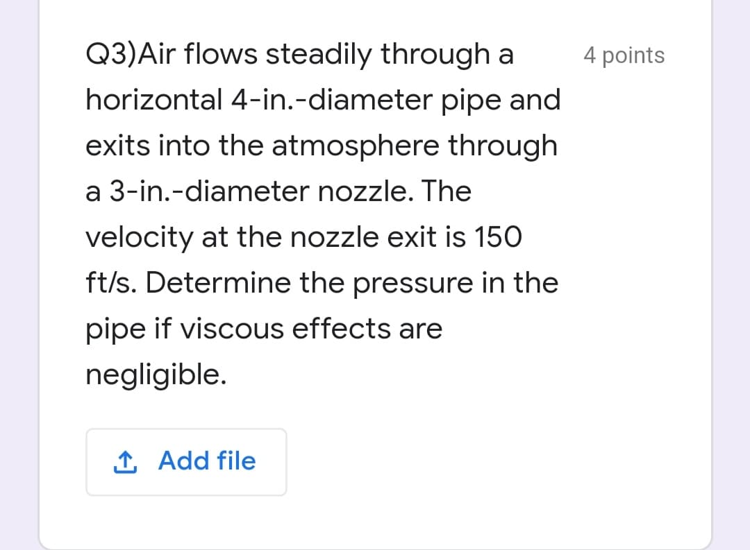 Q3)Air flows steadily through a
4 points
horizontal 4-in.-diameter pipe and
exits into the atmosphere through
a 3-in.-diameter nozzle. The
velocity at the nozzle exit is 150
ft/s. Determine the pressure in the
pipe if viscous effects are
negligible.
1 Add file
