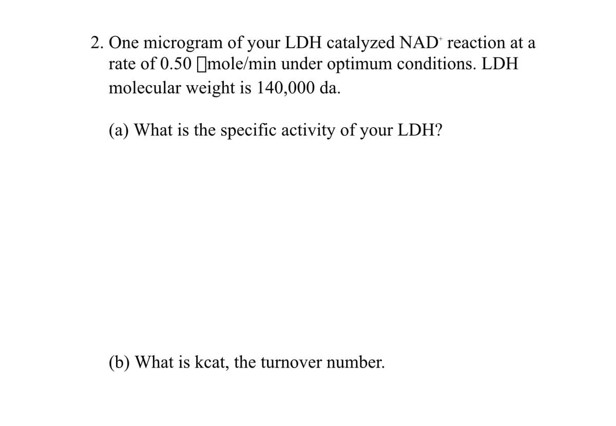 2. One microgram of your LDH catalyzed NAD' reaction at a
rate of 0.50 Imole/min under optimum conditions. LDH
molecular weight is 140,000 da.
(a) What is the specific activity of your LDH?
(b) What is kcat, the turnover number.
