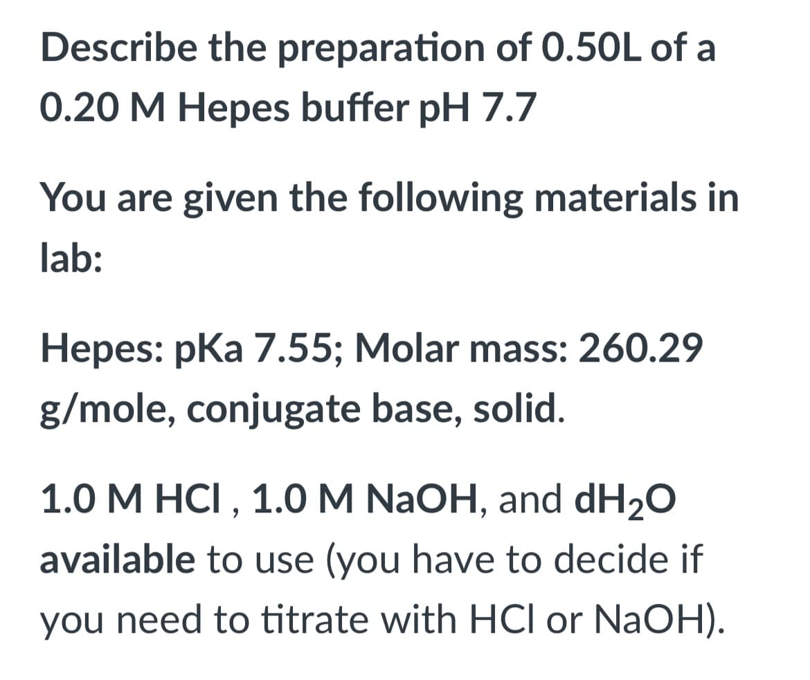 Describe the preparation of 0.50L of a
0.20 M Hepes buffer pH 7.7
You are given the following materials in
lab:
Hepes: pka 7.55; Molar mass: 260.29
g/mole, conjugate base, solid.
1.0 M HCI , 1.0 M NAOH, and dH2O
available to use (you have to decide if
you need to titrate with HCI or NaOH).

