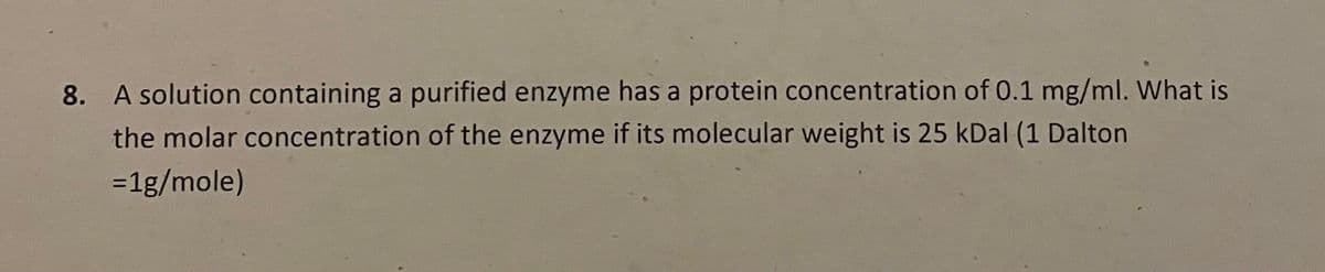 8. A solution containing a purified enzyme has a protein concentration of 0.1 mg/ml. What is
the molar concentration of the enzyme if its molecular weight is 25 kDal (1 Dalton
=1g/mole)
