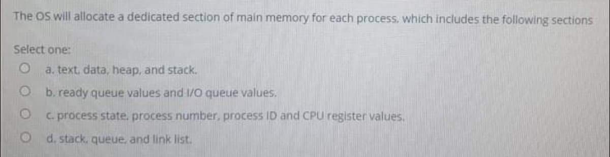 The OS will allocate a dedicated section of main memory for each process. which includes the following sections
Select one:
a. text. data, heap, and stack.
b. ready queue values and 1/0 queue values.
C. process state, process number, process ID and CPU register values.
d. stack, queue, and link list.
